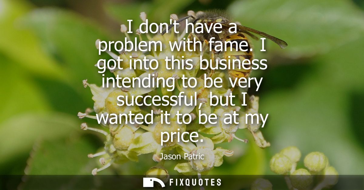 I dont have a problem with fame. I got into this business intending to be very successful, but I wanted it to be at my p