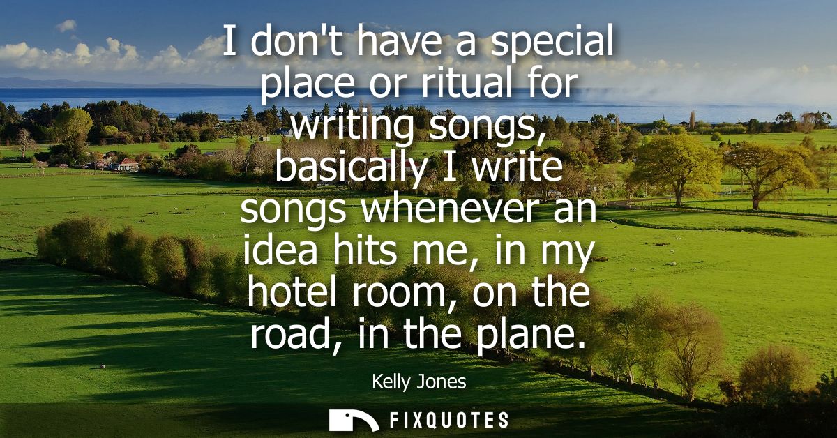 I dont have a special place or ritual for writing songs, basically I write songs whenever an idea hits me, in my hotel r