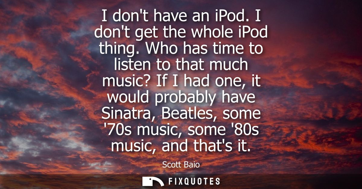 I dont have an iPod. I dont get the whole iPod thing. Who has time to listen to that much music? If I had one, it would 