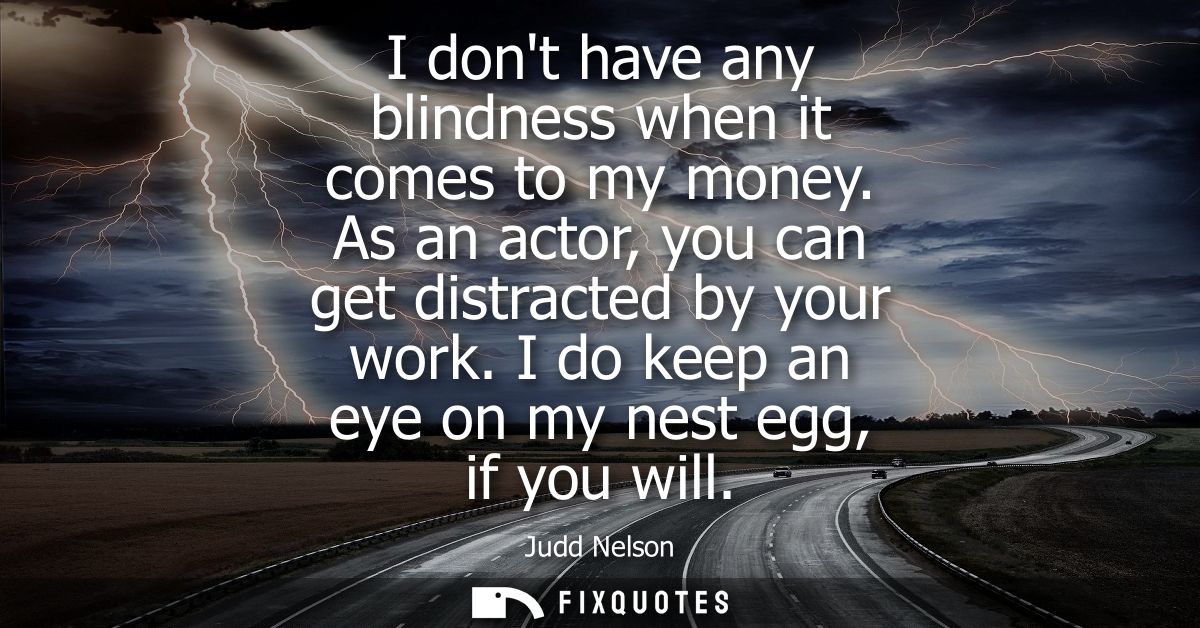 I dont have any blindness when it comes to my money. As an actor, you can get distracted by your work. I do keep an eye 