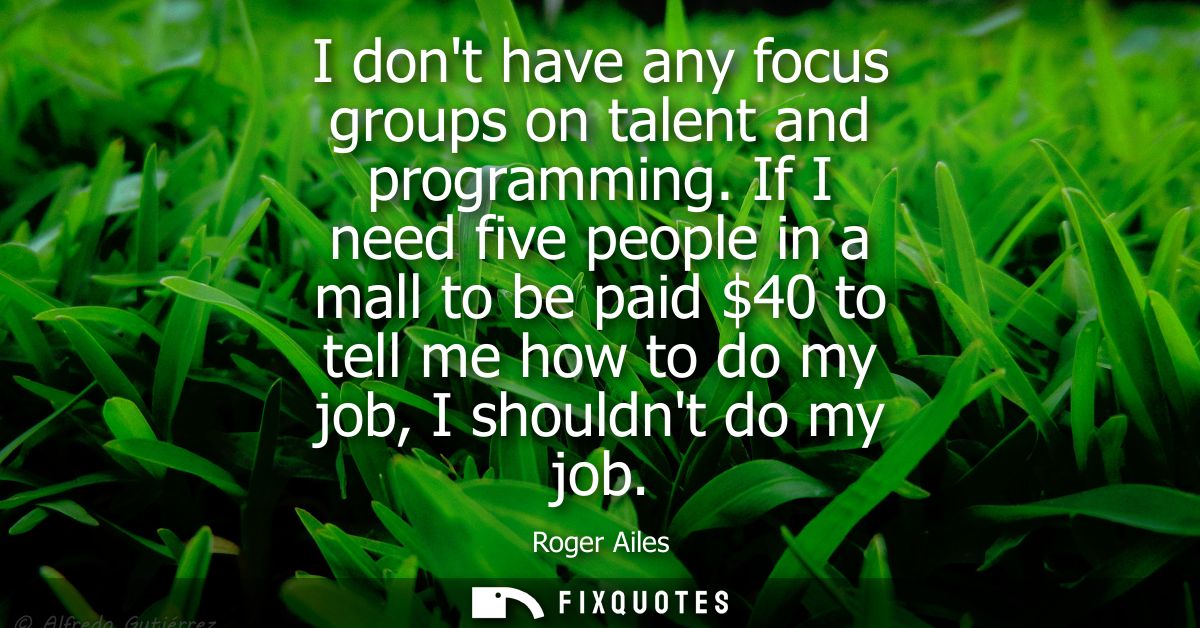 I dont have any focus groups on talent and programming. If I need five people in a mall to be paid 40 to tell me how to 