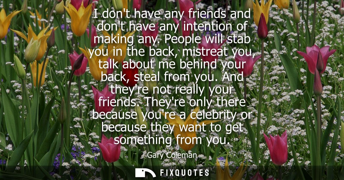 I dont have any friends and dont have any intention of making any. People will stab you in the back, mistreat you, talk 
