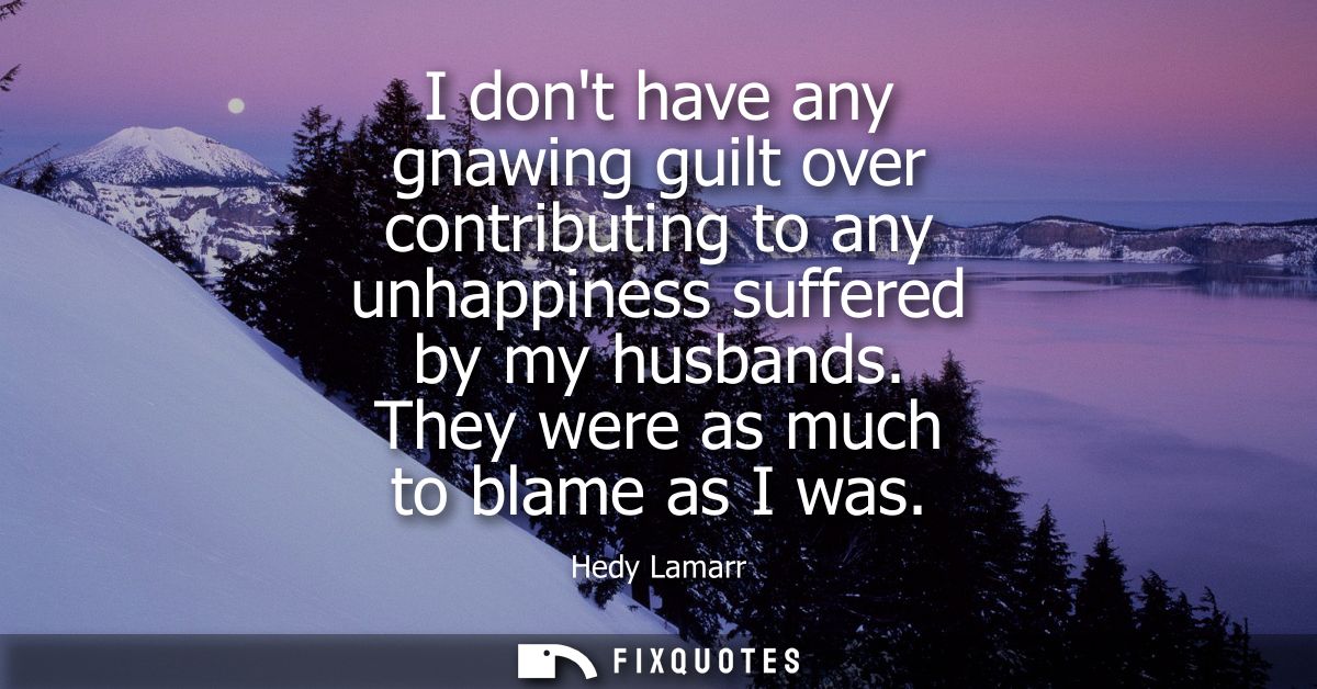 I dont have any gnawing guilt over contributing to any unhappiness suffered by my husbands. They were as much to blame a