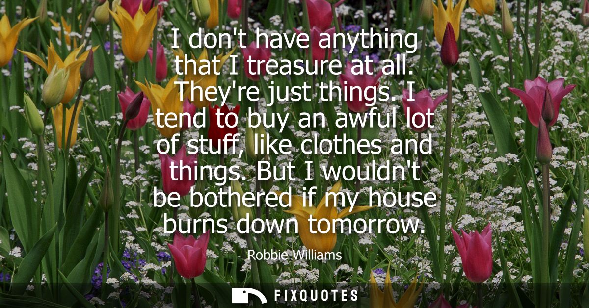 I dont have anything that I treasure at all. Theyre just things. I tend to buy an awful lot of stuff, like clothes and t