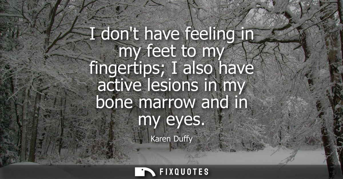 I dont have feeling in my feet to my fingertips I also have active lesions in my bone marrow and in my eyes