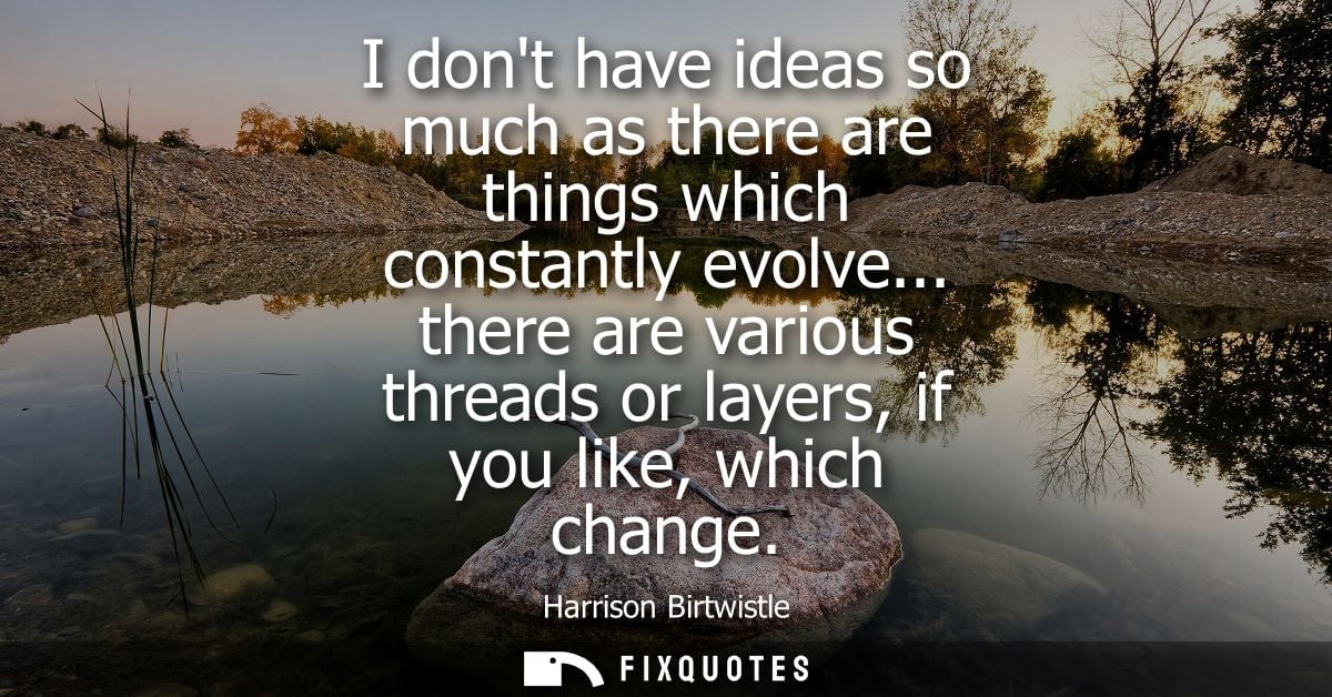 I dont have ideas so much as there are things which constantly evolve... there are various threads or layers, if you lik