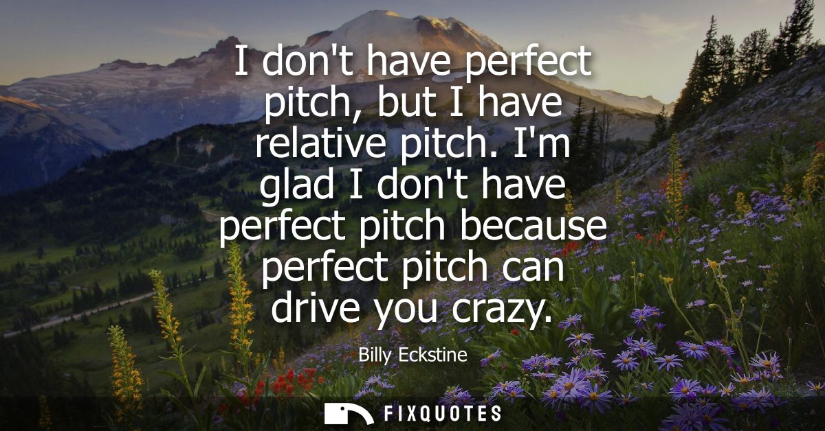 I dont have perfect pitch, but I have relative pitch. Im glad I dont have perfect pitch because perfect pitch can drive 
