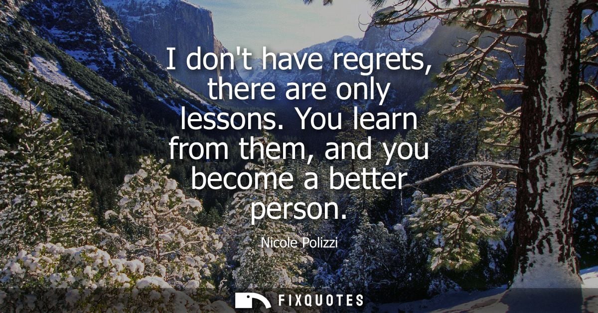 I dont have regrets, there are only lessons. You learn from them, and you become a better person
