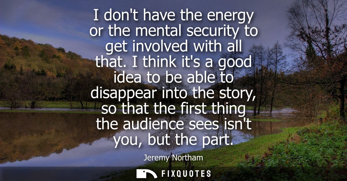 I dont have the energy or the mental security to get involved with all that. I think its a good idea to be able to disap