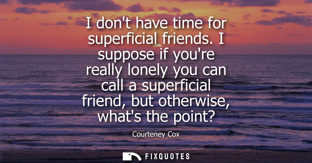 I dont have time for superficial friends. I suppose if youre really lonely you can call a superficial friend, but otherw