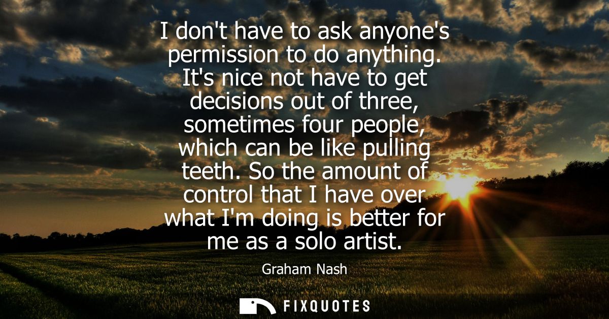 I dont have to ask anyones permission to do anything. Its nice not have to get decisions out of three, sometimes four pe