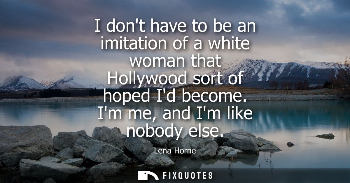 I dont have to be an imitation of a white woman that Hollywood sort of hoped Id become. Im me, and Im like nobody else