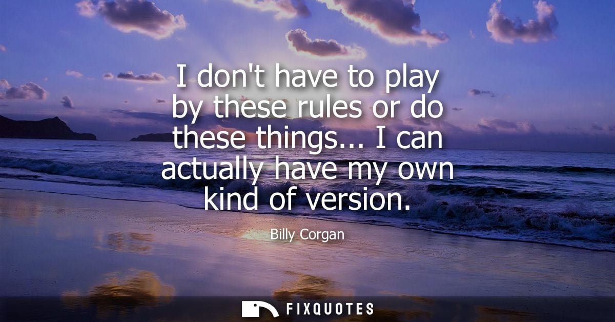I dont have to play by these rules or do these things... I can actually have my own kind of version
