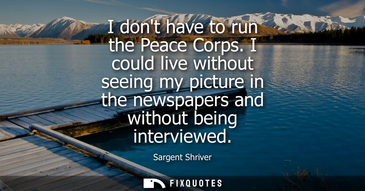 I dont have to run the Peace Corps. I could live without seeing my picture in the newspapers and without being interview