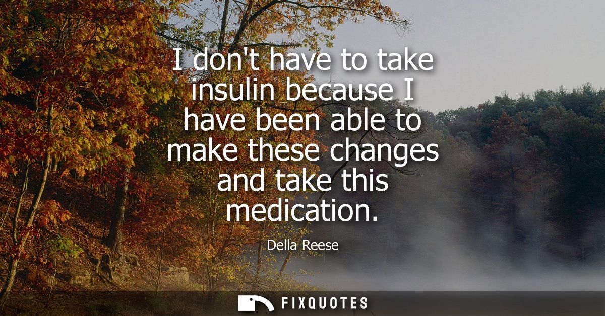 I dont have to take insulin because I have been able to make these changes and take this medication