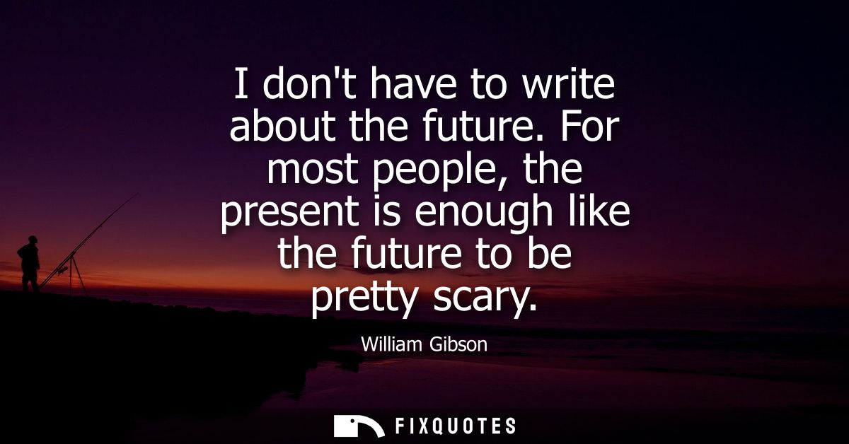 I dont have to write about the future. For most people, the present is enough like the future to be pretty scary
