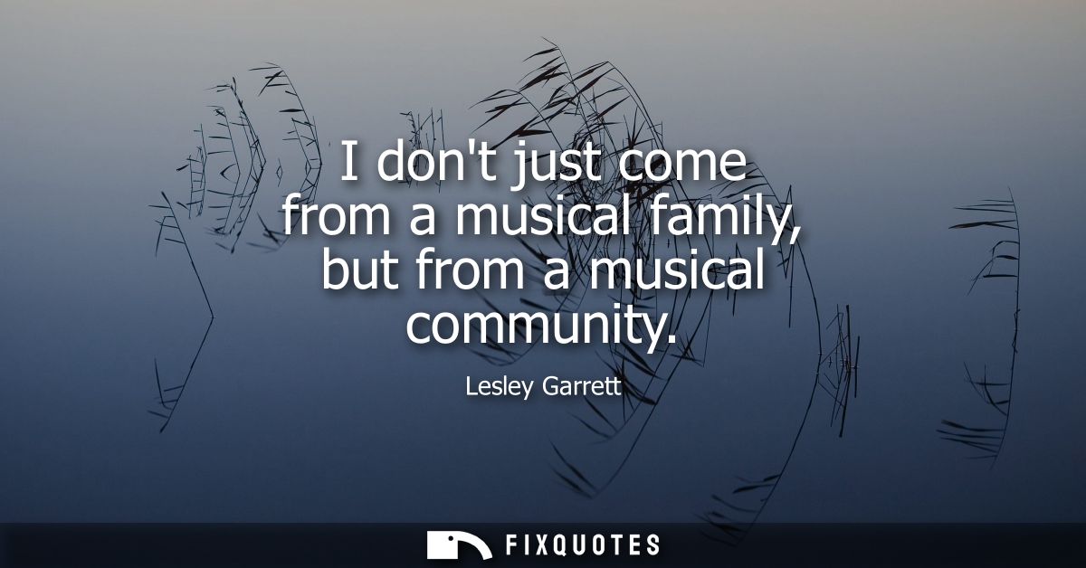 I dont just come from a musical family, but from a musical community