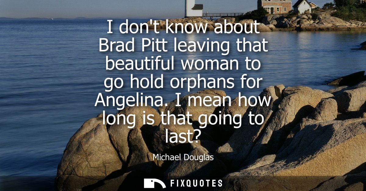 I dont know about Brad Pitt leaving that beautiful woman to go hold orphans for Angelina. I mean how long is that going 