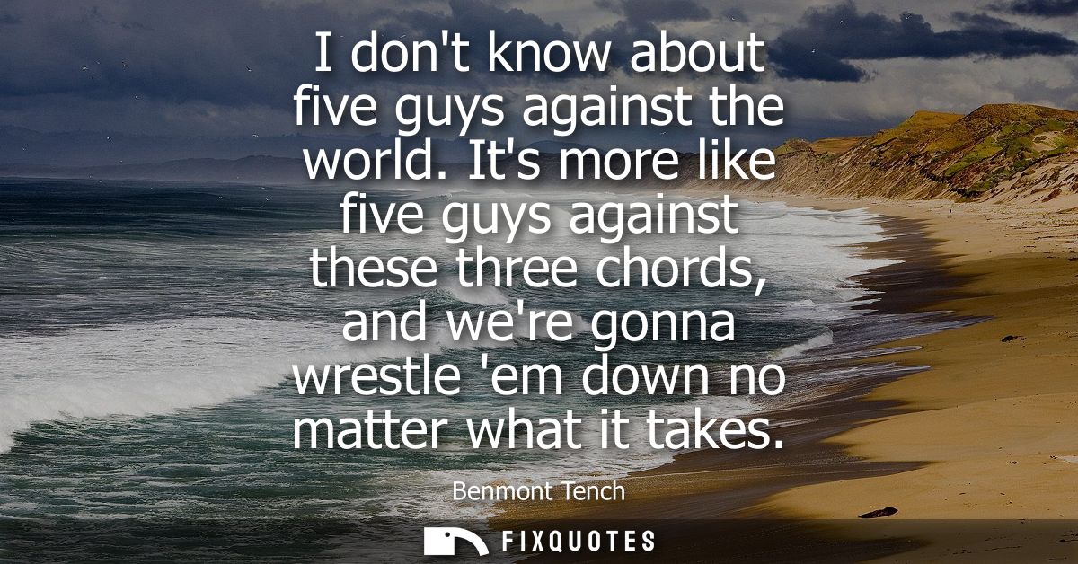 I dont know about five guys against the world. Its more like five guys against these three chords, and were gonna wrestl