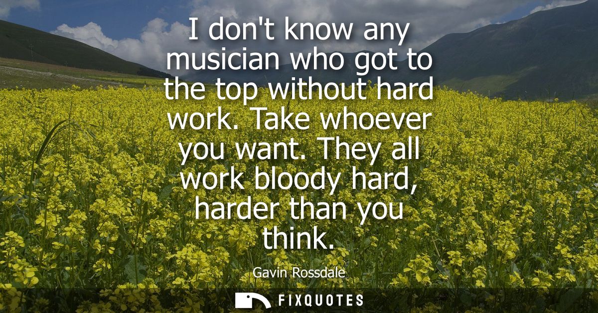 I dont know any musician who got to the top without hard work. Take whoever you want. They all work bloody hard, harder 