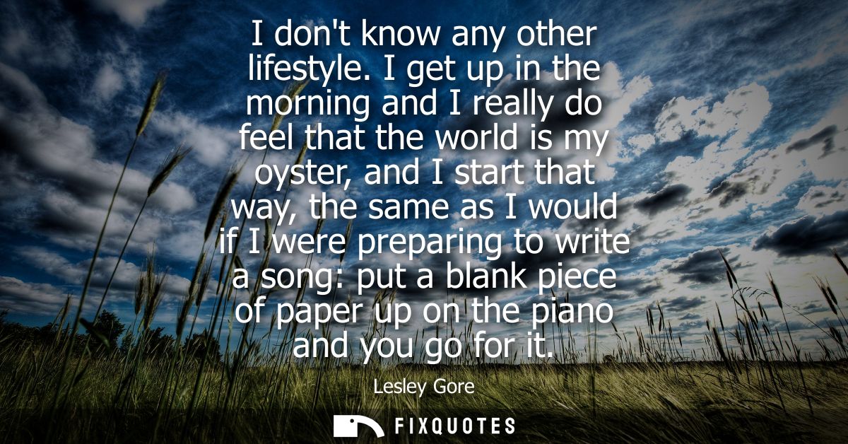 I dont know any other lifestyle. I get up in the morning and I really do feel that the world is my oyster, and I start t