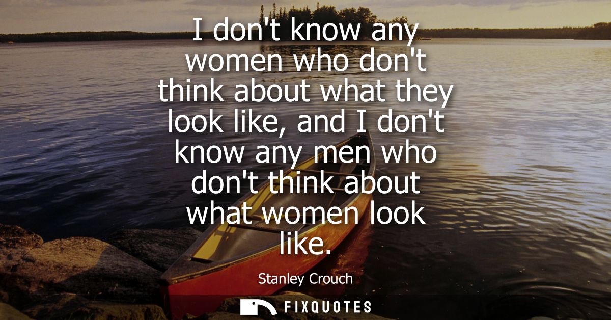 I dont know any women who dont think about what they look like, and I dont know any men who dont think about what women 