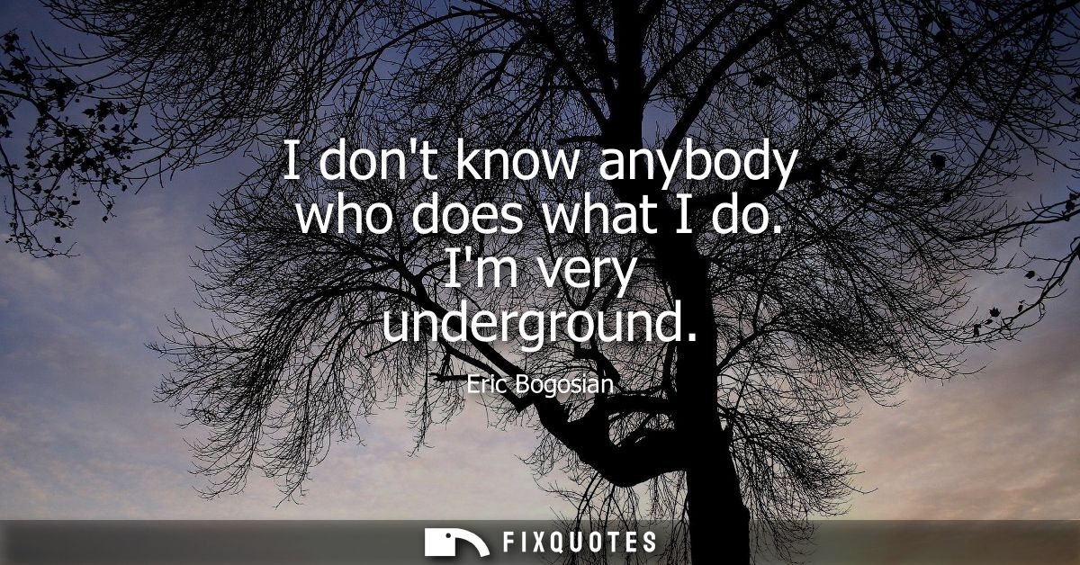 I dont know anybody who does what I do. Im very underground