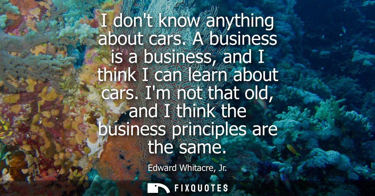 I dont know anything about cars. A business is a business, and I think I can learn about cars. Im not that old, and I th