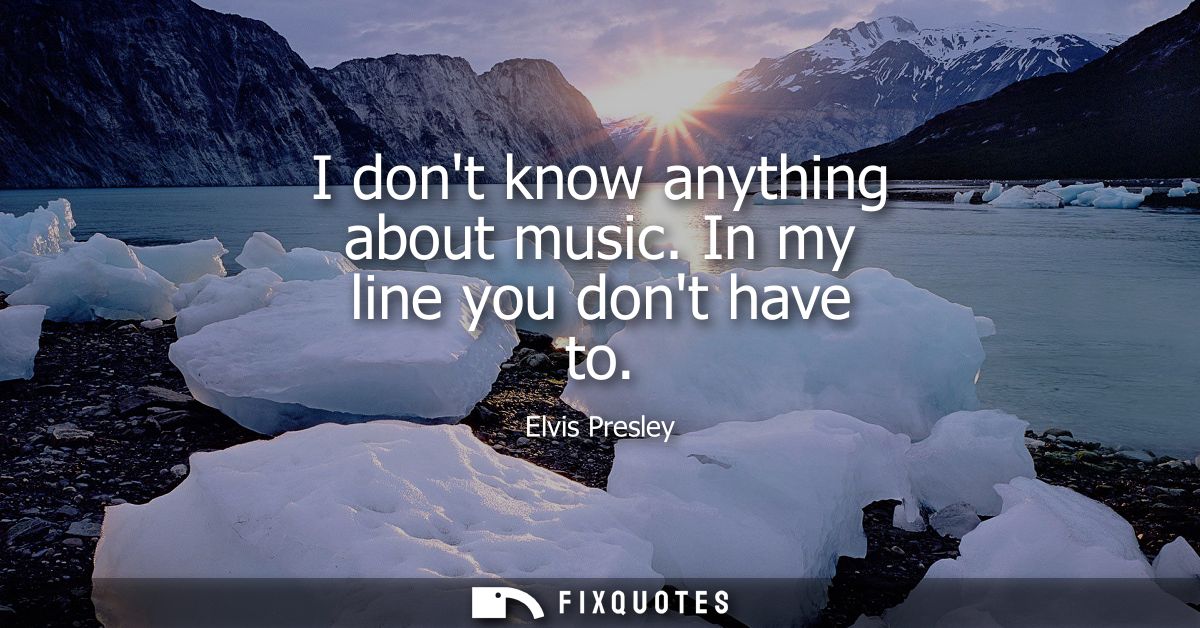 I dont know anything about music. In my line you dont have to