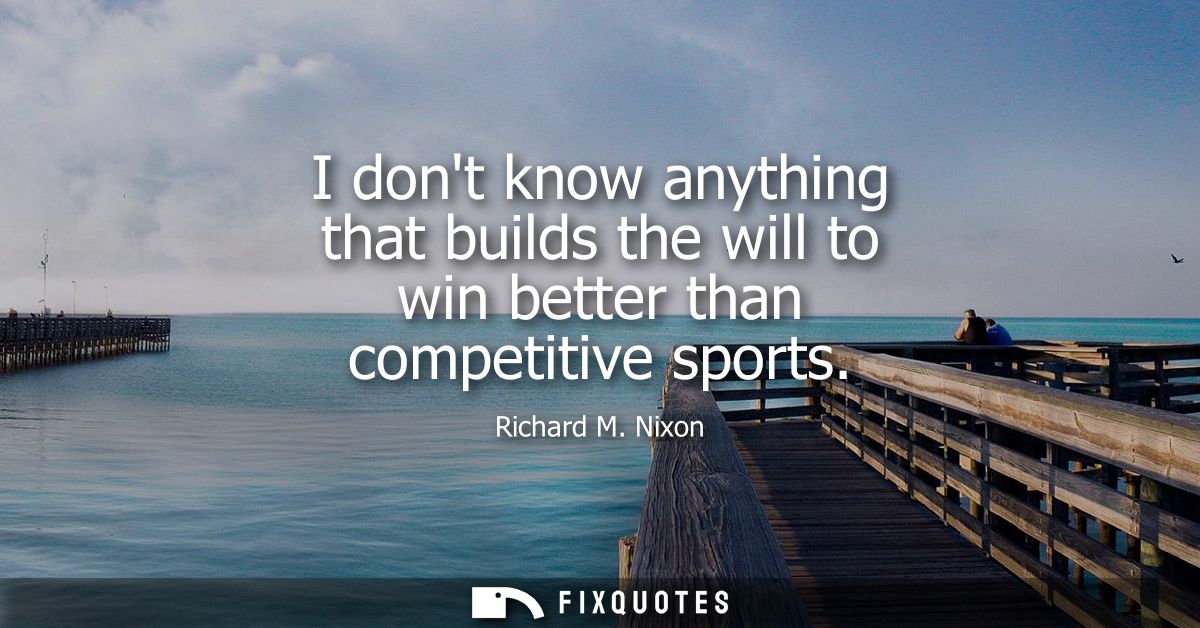 I dont know anything that builds the will to win better than competitive sports
