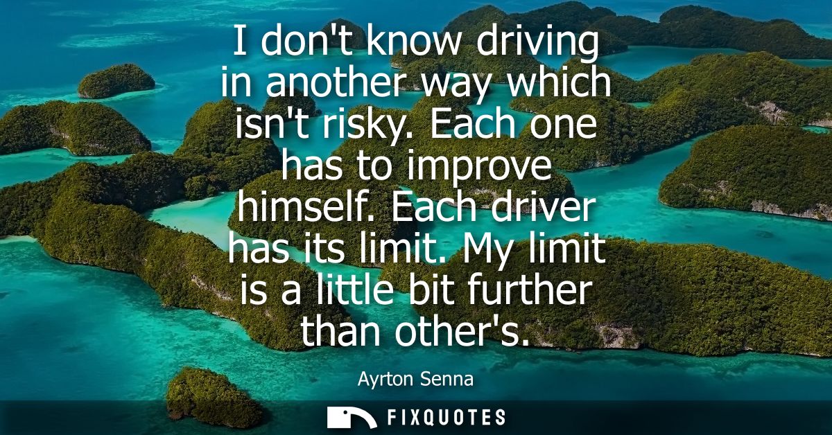 I dont know driving in another way which isnt risky. Each one has to improve himself. Each driver has its limit. My limi