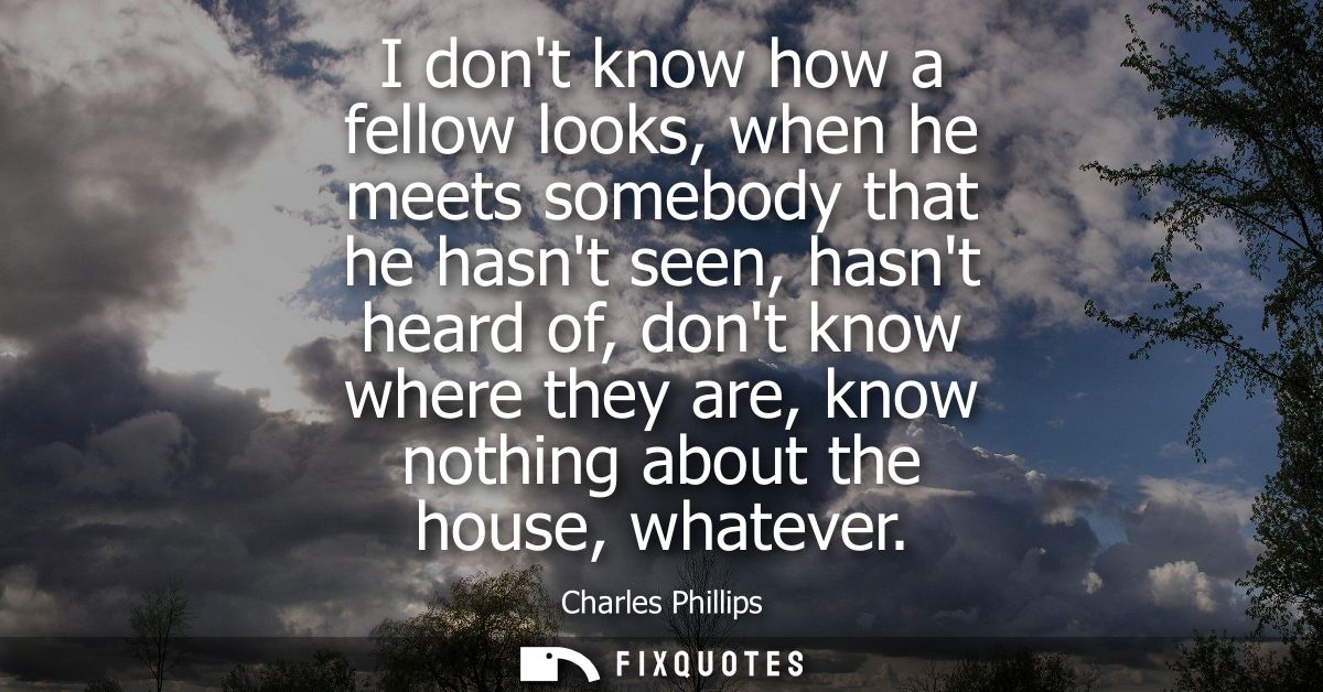 I dont know how a fellow looks, when he meets somebody that he hasnt seen, hasnt heard of, dont know where they are, kno