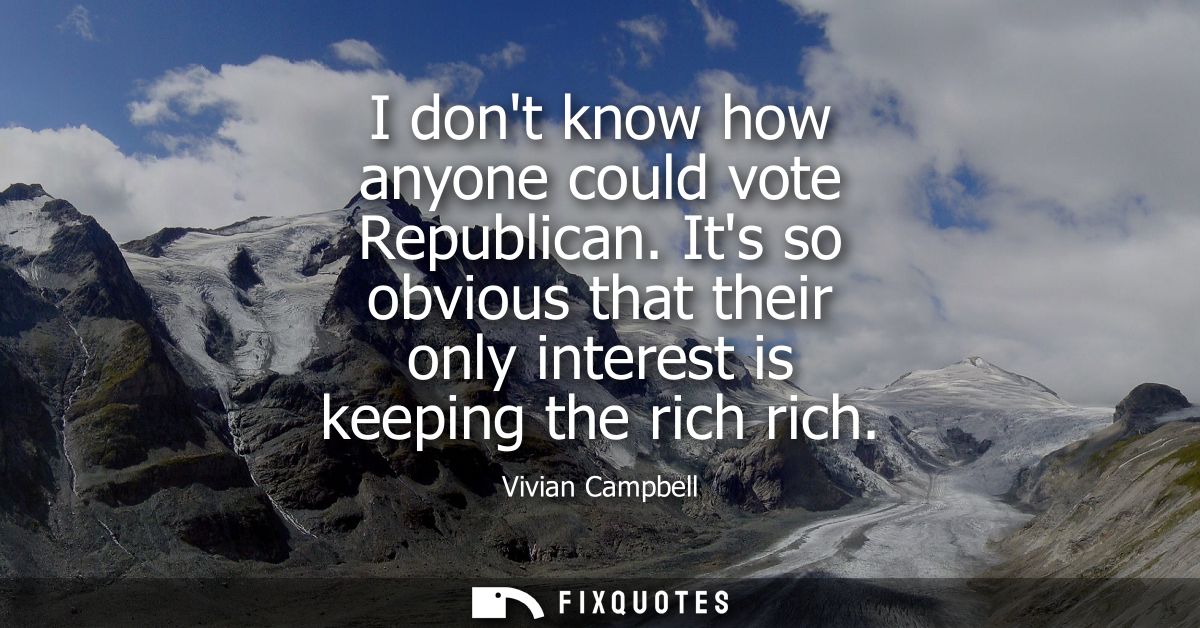 I dont know how anyone could vote Republican. Its so obvious that their only interest is keeping the rich rich
