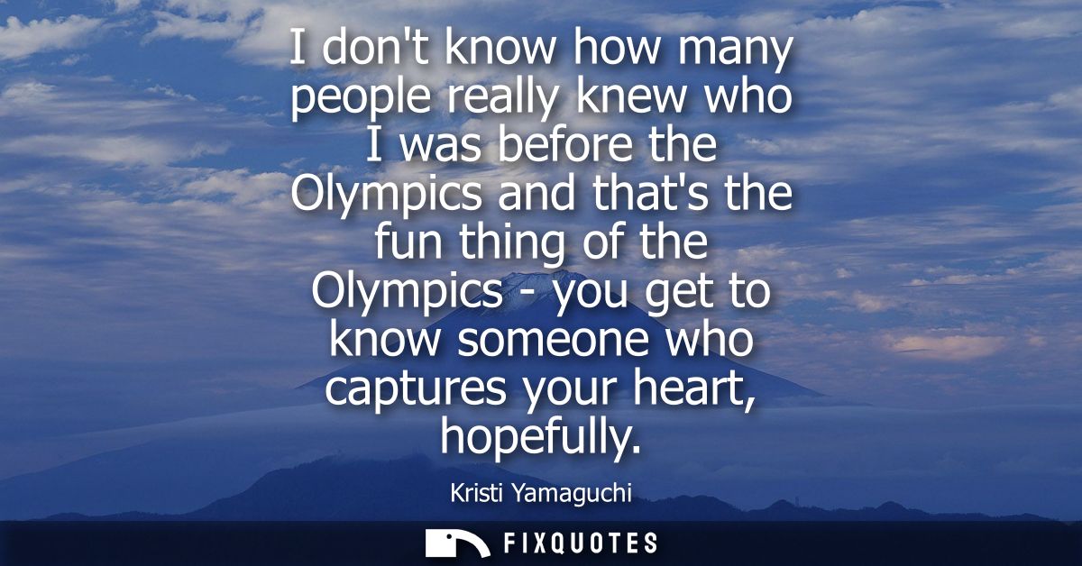 I dont know how many people really knew who I was before the Olympics and thats the fun thing of the Olympics - you get 