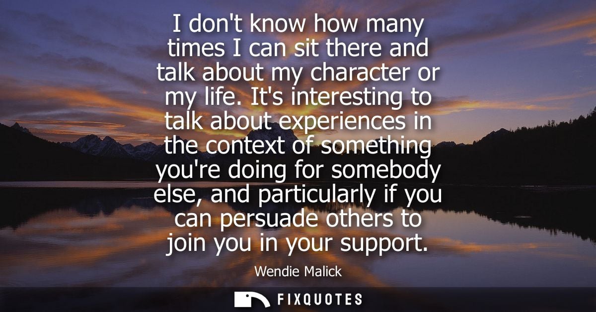 I dont know how many times I can sit there and talk about my character or my life. Its interesting to talk about experie