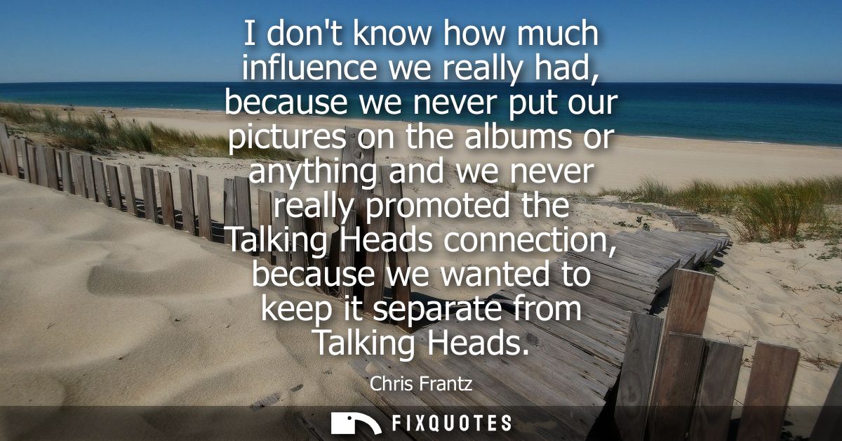 I dont know how much influence we really had, because we never put our pictures on the albums or anything and we never r