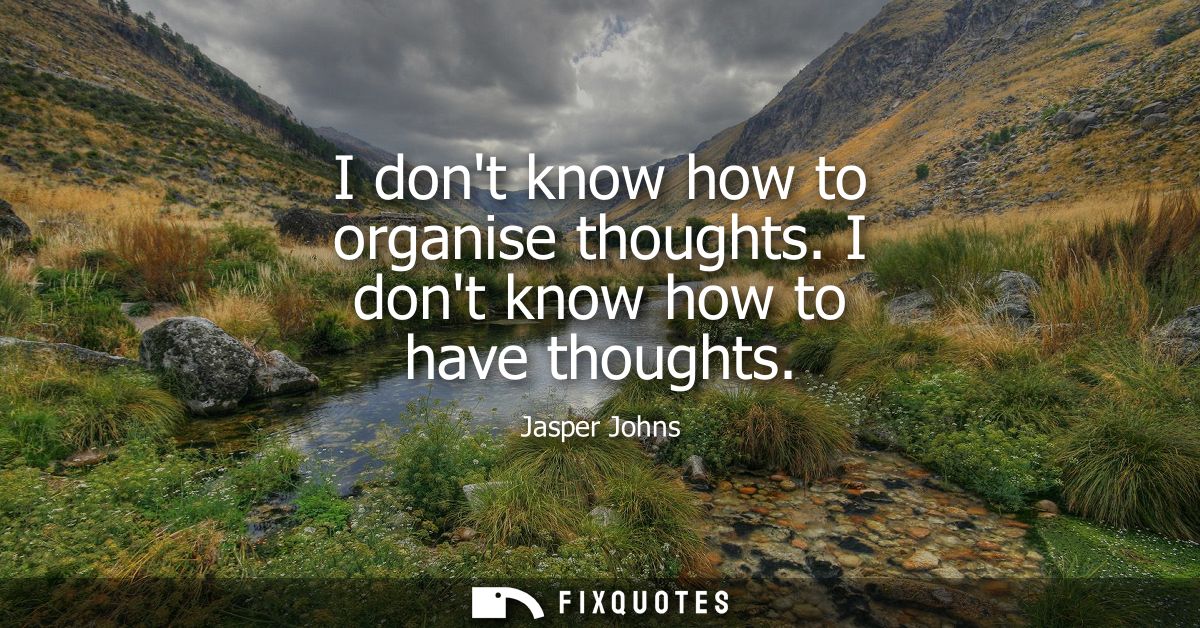 I dont know how to organise thoughts. I dont know how to have thoughts