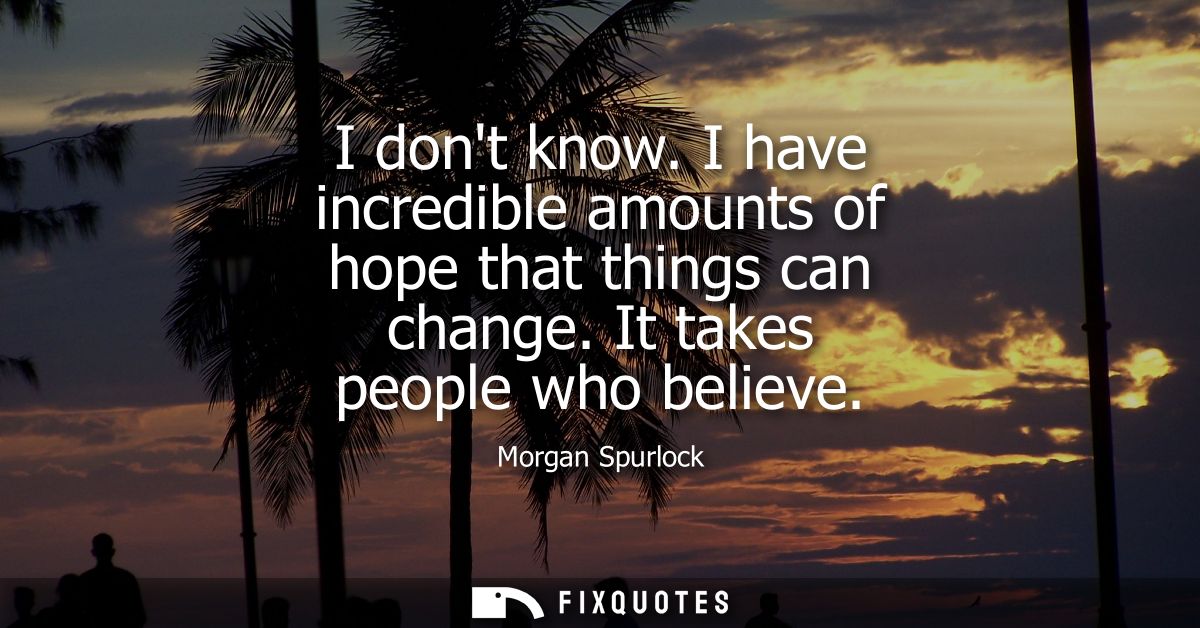 I dont know. I have incredible amounts of hope that things can change. It takes people who believe