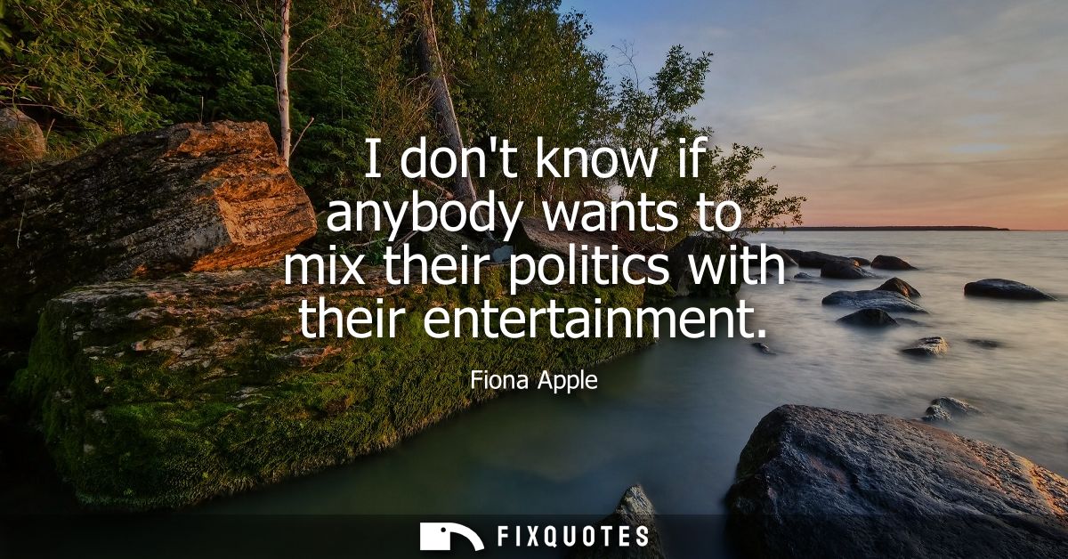 I dont know if anybody wants to mix their politics with their entertainment