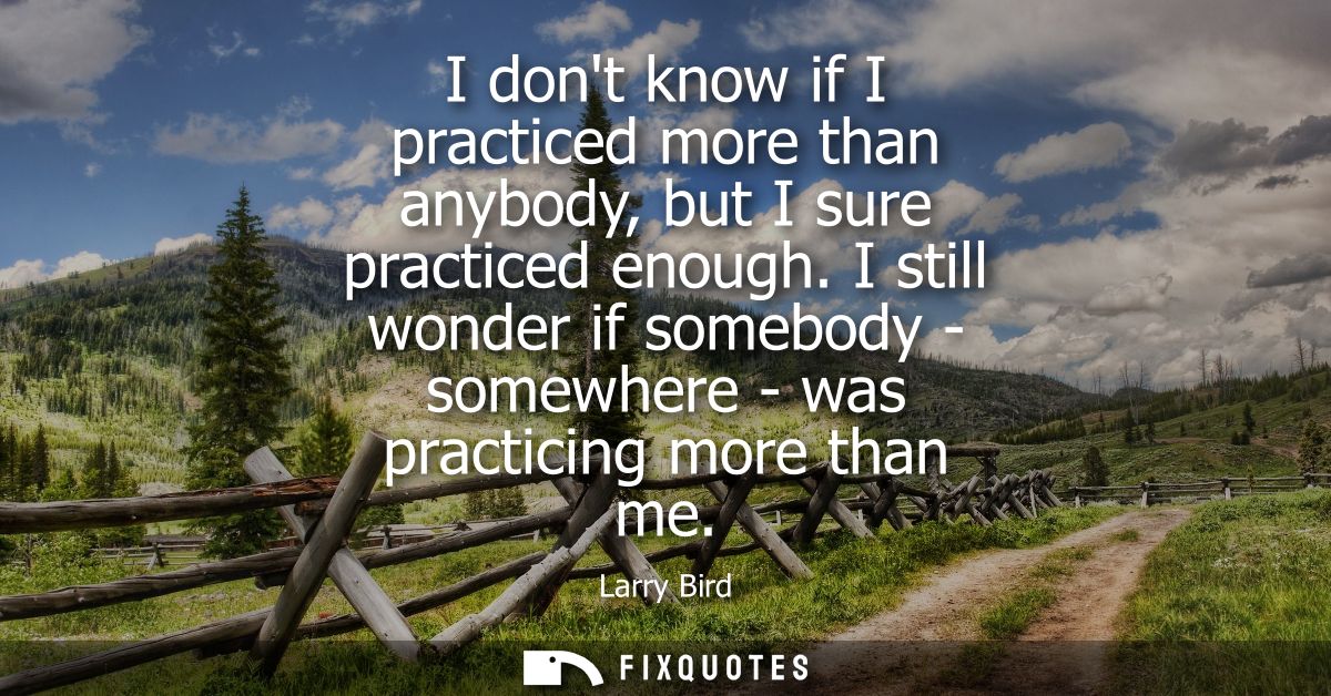 I dont know if I practiced more than anybody, but I sure practiced enough. I still wonder if somebody - somewhere - was 