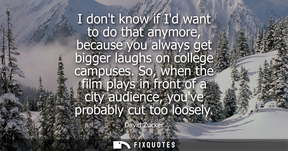 I dont know if Id want to do that anymore, because you always get bigger laughs on college campuses. So, when the film p