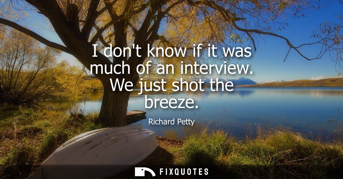 I dont know if it was much of an interview. We just shot the breeze