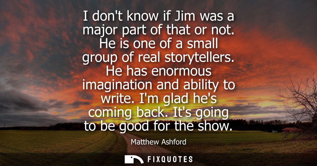 I dont know if Jim was a major part of that or not. He is one of a small group of real storytellers. He has enormous ima