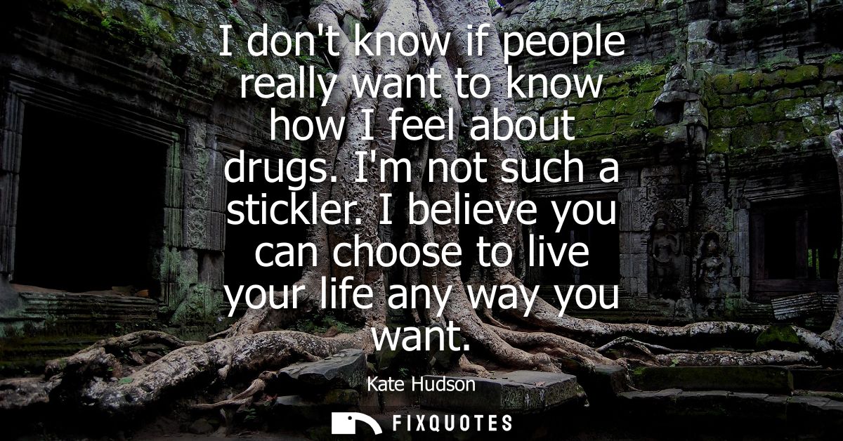 I dont know if people really want to know how I feel about drugs. Im not such a stickler. I believe you can choose to li