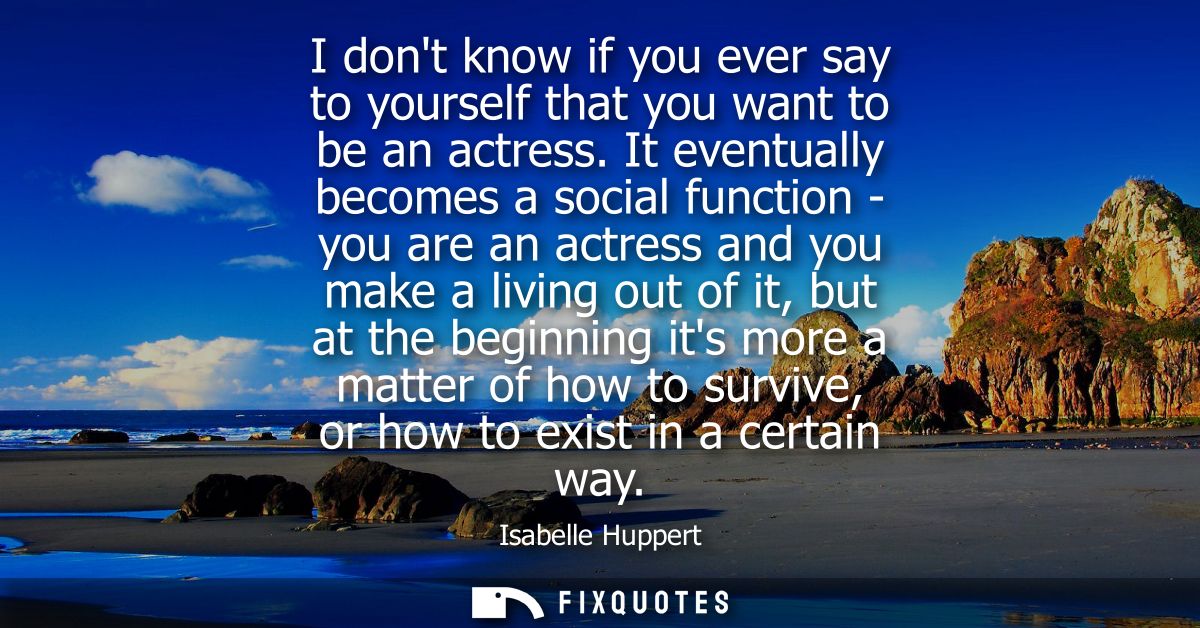 I dont know if you ever say to yourself that you want to be an actress. It eventually becomes a social function - you ar