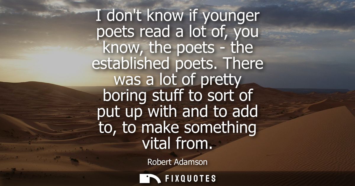 I dont know if younger poets read a lot of, you know, the poets - the established poets. There was a lot of pretty borin
