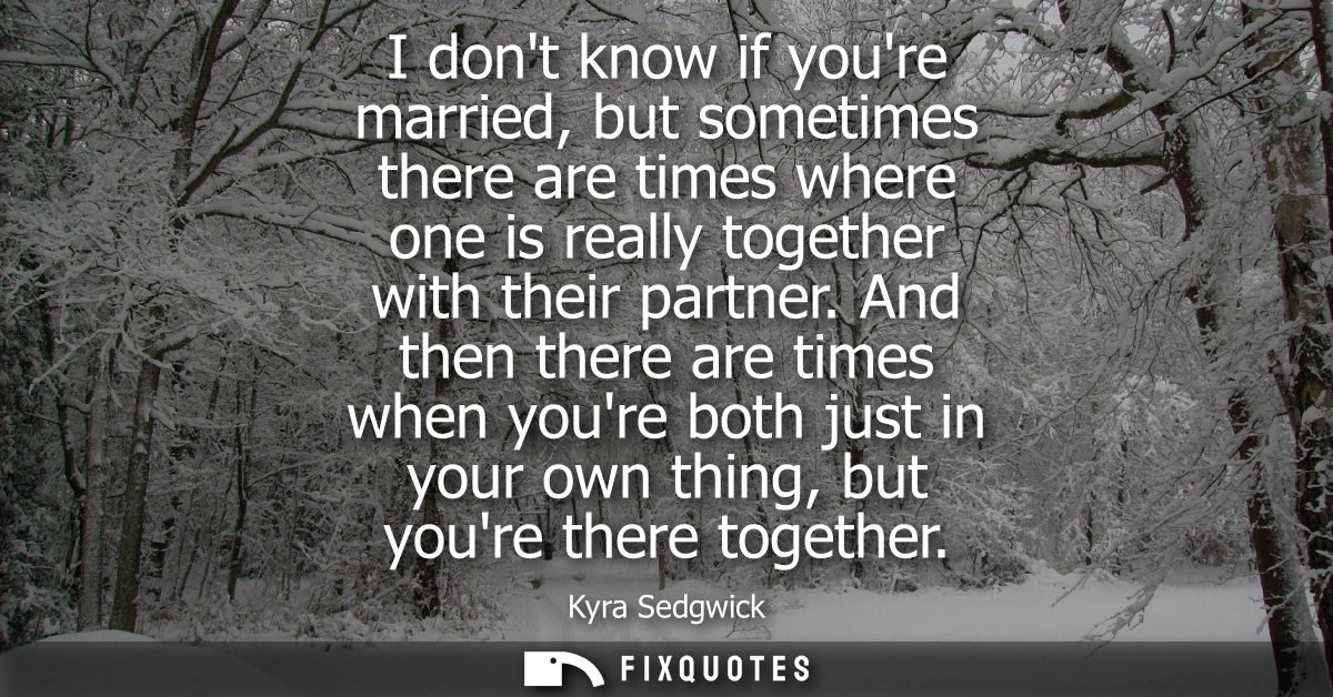 I dont know if youre married, but sometimes there are times where one is really together with their partner.
