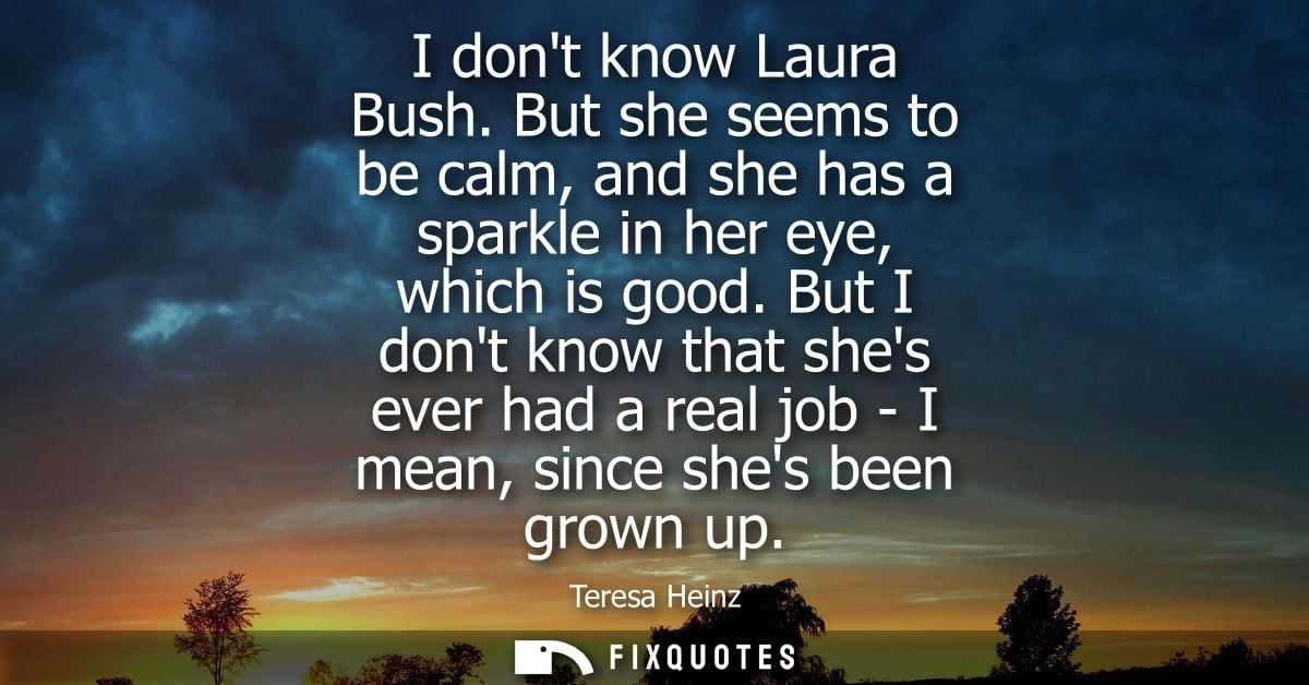 I dont know Laura Bush. But she seems to be calm, and she has a sparkle in her eye, which is good. But I dont know that 