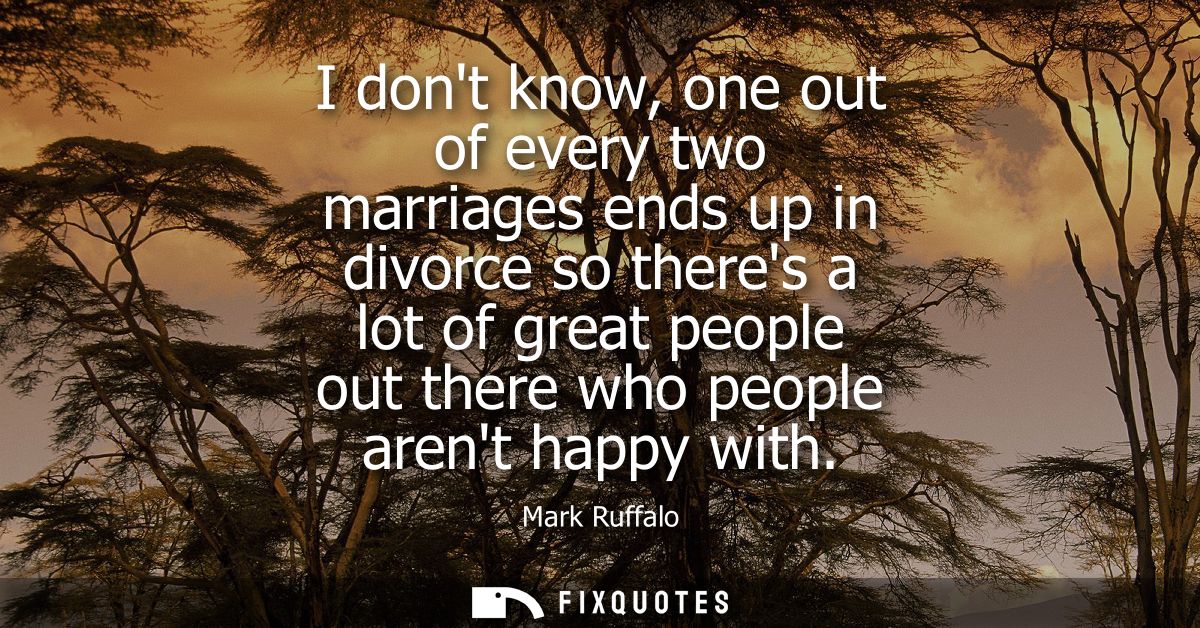 I dont know, one out of every two marriages ends up in divorce so theres a lot of great people out there who people aren
