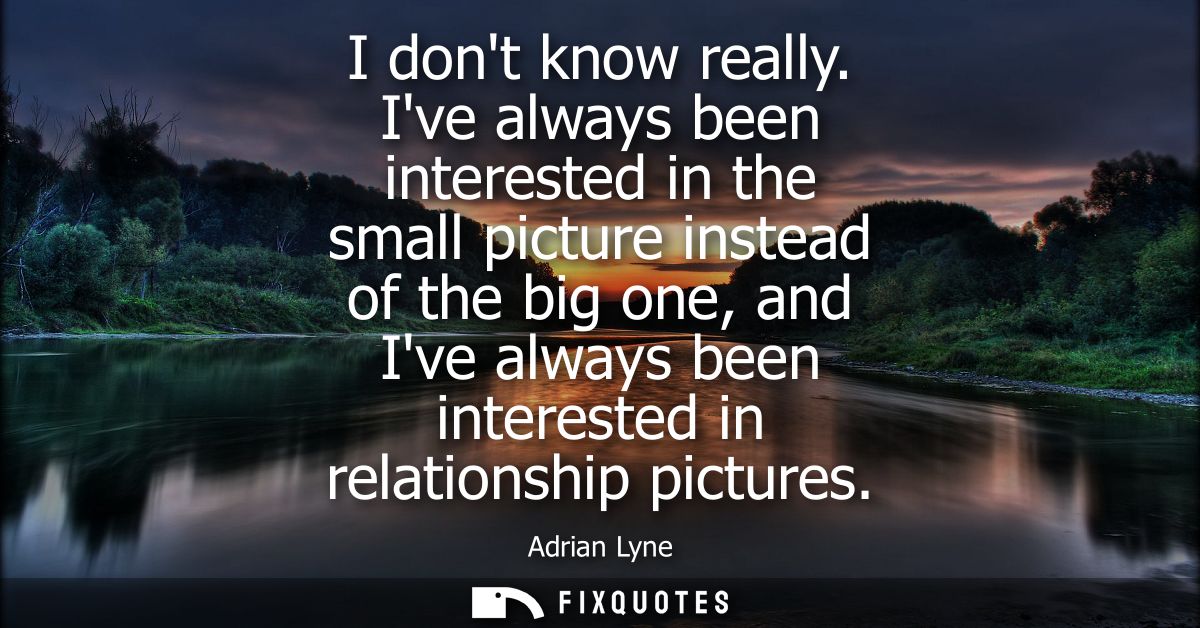 I dont know really. Ive always been interested in the small picture instead of the big one, and Ive always been interest